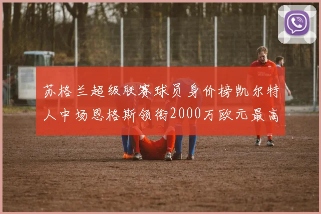 苏格兰超级联赛球员身价榜凯尔特人中场恩格斯领衔2000万欧元最高
