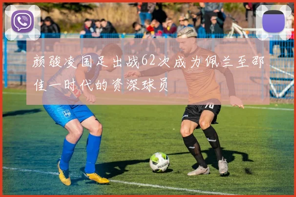 颜骏凌国足出战62次成为佩兰至邵佳一时代的资深球员