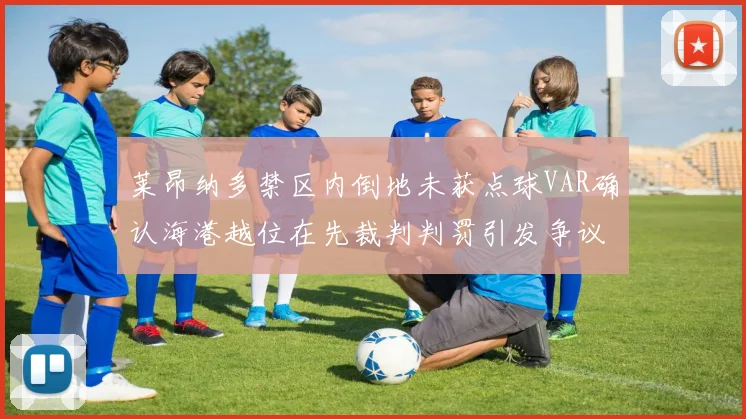莱昂纳多禁区内倒地未获点球VAR确认海港越位在先裁判判罚引发争议