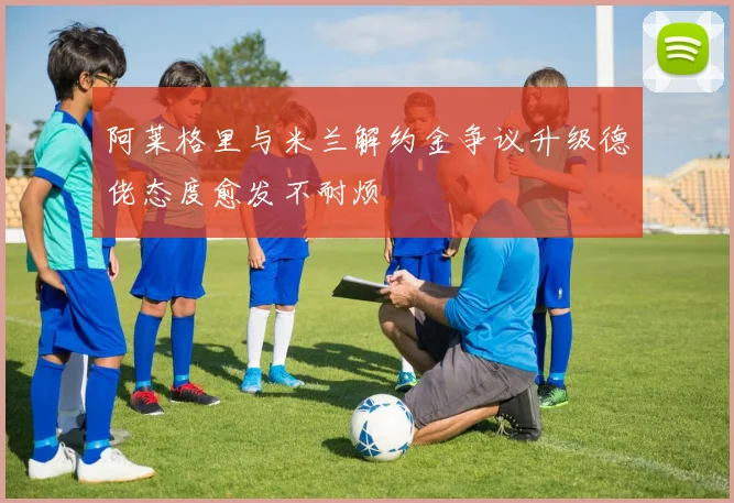 阿莱格里与米兰解约金争议升级德佬态度愈发不耐烦