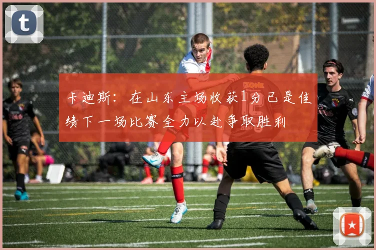卡迪斯：在山东主场收获1分已是佳绩下一场比赛全力以赴争取胜利