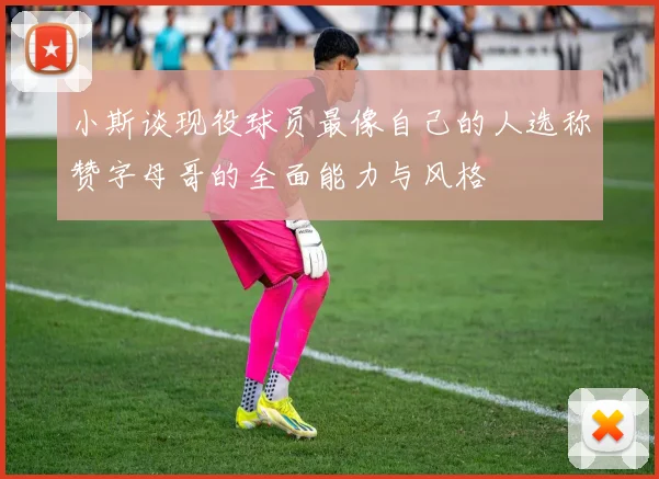 小斯谈现役球员最像自己的人选称赞字母哥的全面能力与风格