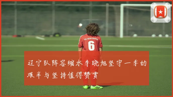辽宁队阵容缩水李晓旭坚守一季的艰辛与坚持值得赞赏