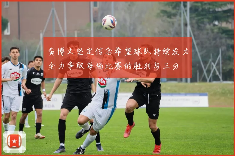 黄博文坚定信念希望球队持续发力全力争取每场比赛的胜利与三分
