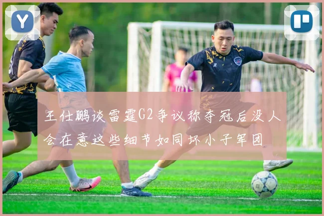 王仕鹏谈雷霆G2争议称夺冠后没人会在意这些细节如同坏小子军团