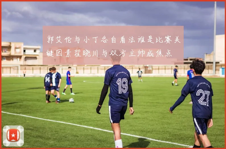 郭艾伦与小丁各自看法谁是比赛关键因素翟晓川与双方主帅成焦点